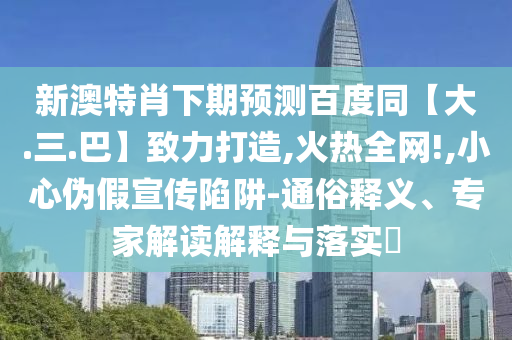 新澳特肖下期预测百度同【大.三.巴】致力打造,火热全网!,小心伪假宣传陷阱-通俗释义、专家解读解释与落实