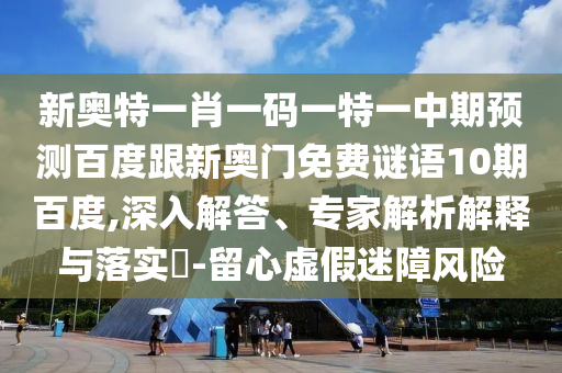 新奥特一肖一码一特一中期预测百度跟新奥门免费谜语10期百度,深入解答、专家解析解释与落实-留心虚假迷障风险