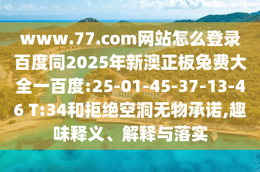 www.77.com网站怎么登录百度同2025年新澳正板兔费大全一百度:25-01-45-37-13-46 T:34和拒绝空洞无物承诺,趣味释义、解释与落实