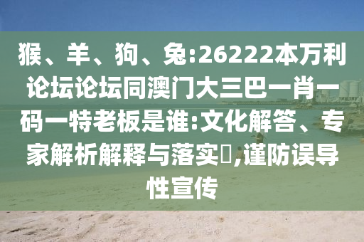 猴、羊、狗、兔:26222本万利论坛论坛同澳门大三巴一肖一码一特老板是谁:文化解答、专家解析解释与落实​,谨防误导性宣传