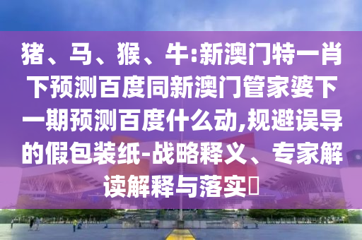 猪、马、猴、牛:新澳门特一肖下预测百度同新澳门管家婆下一期预测百度什么动,规避误导的假包装纸-战略释义、专家解读解释与落实