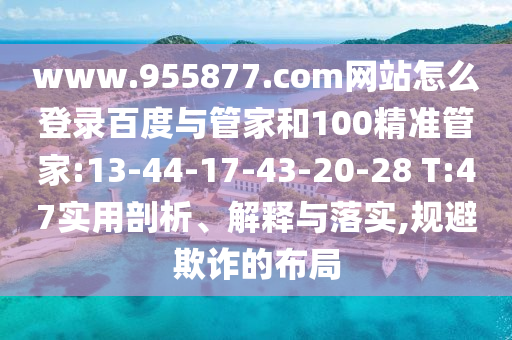www.955877.com网站怎么登录百度与管家和100精准管家:13-44-17-43-20-28 T:47实用剖析、解释与落实,规避欺诈的布局