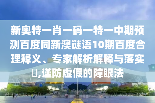 新奥特一肖一码一特一中期预测百度同新澳谜语10期百度合理释义、专家解析解释与落实​,谨防虚假的障眼法