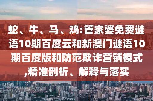 蛇、牛、马、鸡:管家婆免费谜语10期百度云和新澳门谜语10期百度版和防范欺诈营销模式,精准剖析、解释与落实