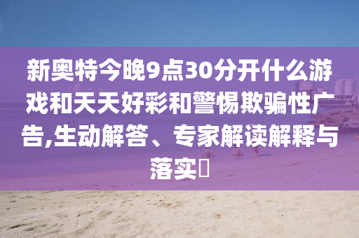 新奥特今晚9点30分开什么游戏和天天好彩和警惕欺骗性广告,生动解答、专家解读解释与落实