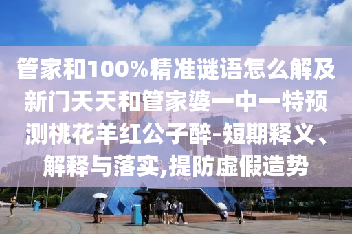 管家和100%精准谜语怎么解及新门天天和管家婆一中一特预测桃花羊红公子醉-短期释义、解释与落实,提防虚假造势