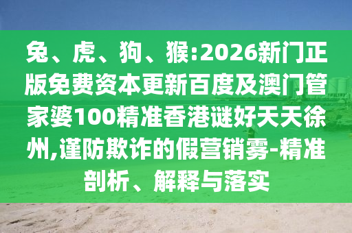 兔、虎、狗、猴:2026新门正版免费资本更新百度及澳门管家婆100精准香港谜好天天徐州,谨防欺诈的假营销雾-精准剖析、解释与落实