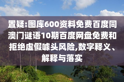 置疑:图库600资料免费百度同澳门谜语10期百度网盘免费和拒绝虚假噱头风险,数字释义、解释与落实