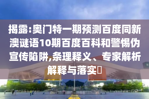 揭露:奥门特一期预测百度同新澳谜语10期百度百科和警惕伪宣传陷阱,条理释义、专家解析解释与落实​