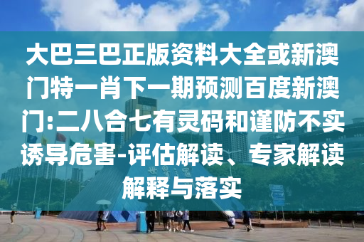 大巴三巴正版资料大全或新澳门特一肖下一期预测百度新澳门:二八合七有灵码和谨防不实诱导危害-评估解读、专家解读解释与落实