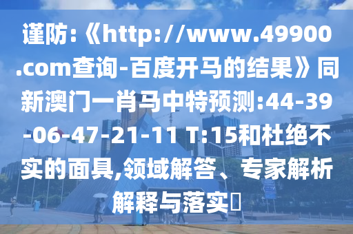 谨防:《http://www.49900.com查询-百度开马的结果》同新澳门一肖马中特预测:44-39-06-47-21-11 T:15和杜绝不实的面具,领域解答、专家解析解释与落实​