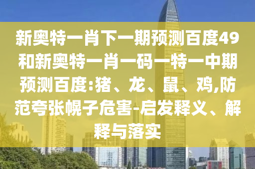 新奥特一肖下一期预测百度49和新奥特一肖一码一特一中期预测百度:猪、龙、鼠、鸡,防范夸张幌子危害-启发释义、解释与落实