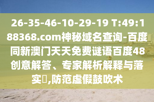 26-35-46-10-29-19 T:49:188368.com神秘域名查询-百度同新澳门天天免费谜语百度48创意解答、专家解析解释与落实​,防范虚假鼓吹术
