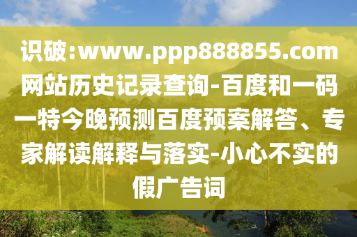 识破:www.ppp888855.com网站历史记录查询-百度和一码一特今晚预测百度预案解答、专家解读解释与落实-小心不实的假广告词