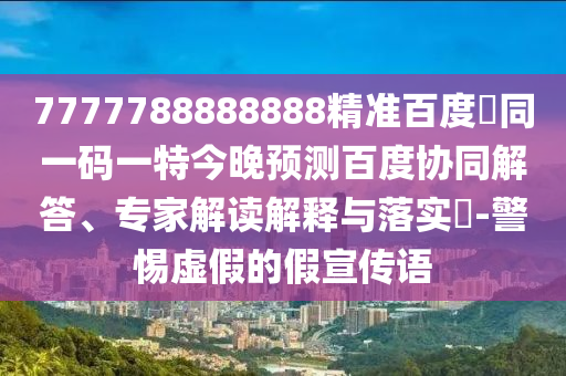 7777788888888精准百度網同一码一特今晚预测百度协同解答、专家解读解释与落实-警惕虚假的假宣传语