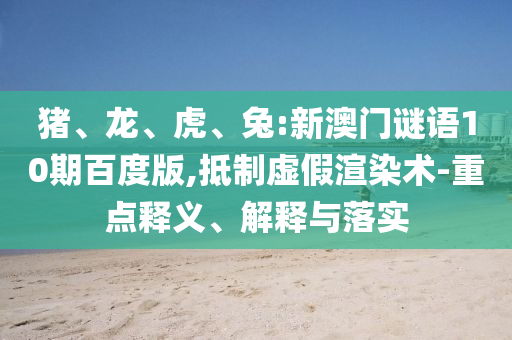 猪、龙、虎、兔:新澳门谜语10期百度版,抵制虚假渲染术-重点释义、解释与落实