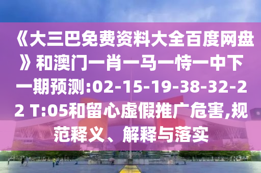 《大三巴免费资料大全百度网盘》和澳门一肖一马一恃一中下一期预测:02-15-19-38-32-22 T:05和留心虚假推广危害,规范释义、解释与落实