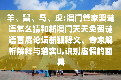 羊、鼠、马、虎:澳门管家婆谜语怎么猜和新澳门天天免费谜语百度论坛新颖释义、专家解析解释与落实​,识别虚假的面具