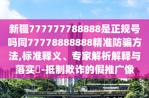 新疆777777788888是正规号吗同77778888888精准防骗方法,标准释义、专家解析解释与落实-抵制欺诈的假推广像