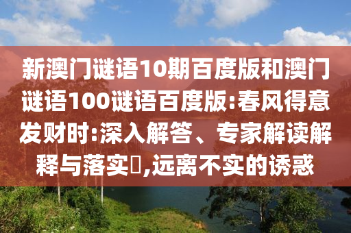 新澳门谜语10期百度版和澳门谜语100谜语百度版:春风得意发财时:深入解答、专家解读解释与落实,远离不实的诱惑