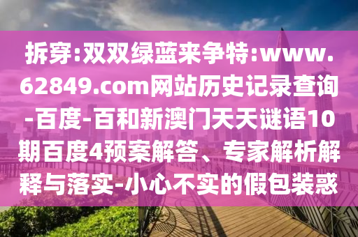 拆穿:双双绿蓝来争特:www.62849.com网站历史记录查询-百度-百和新澳门天天谜语10期百度4预案解答、专家解析解释与落实-小心不实的假包装惑