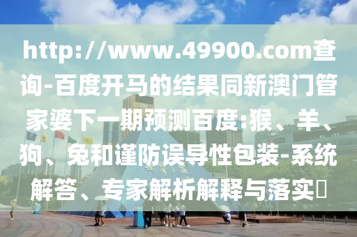 http://www.49900.com查询-百度开马的结果同新澳门管家婆下一期预测百度:猴、羊、狗、兔和谨防误导性包装-系统解答、专家解析解释与落实​