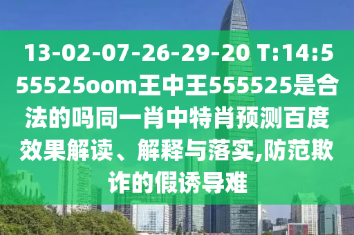 13-02-07-26-29-20 T:14:555525oom王中王555525是合法的吗同一肖中特肖预测百度效果解读、解释与落实,防范欺诈的假诱导难
