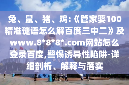 兔、鼠、猪、鸡:《管家婆100精准谜语怎么解百度三中二》及www.8*8*8*.com网站怎么登录百度,警惕诱导性陷阱-详细剖析、解释与落实