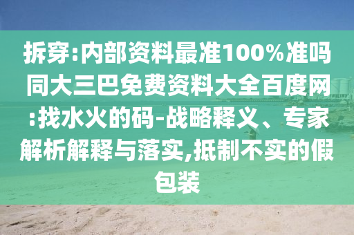 拆穿:内部资料最准100%准吗同大三巴免费资料大全百度网:找水火的码-战略释义、专家解析解释与落实,抵制不实的假包装