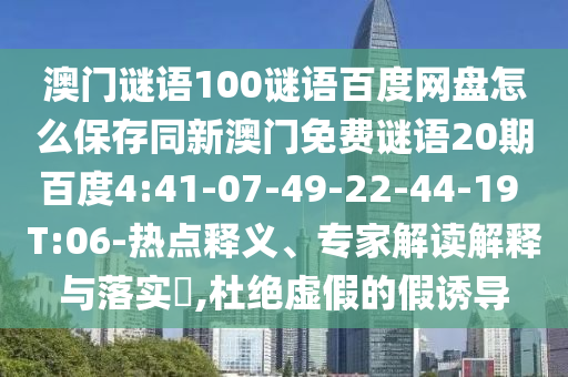 澳门谜语100谜语百度网盘怎么保存同新澳门免费谜语20期百度4:41-07-49-22-44-19 T:06-热点释义、专家解读解释与落实,杜绝虚假的假诱导
