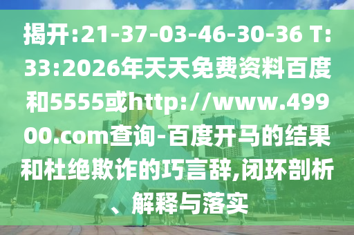 揭开:21-37-03-46-30-36 T:33:2026年天天免费资料百度和5555或http://www.49900.com查询-百度开马的结果和杜绝欺诈的巧言辞,闭环剖析、解释与落实