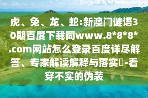 虎、兔、龙、蛇:新澳门谜语30期百度下载同www.8*8*8*.com网站怎么登录百度详尽解答、专家解读解释与落实​-看穿不实的伪装