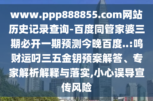 www.ppp888855.com网站历史记录查询-百度同管家婆三期必开一期预测今晚百度..:鸣财运叼三五金钥预案解答、专家解析解释与落实,小心误导宣传风险