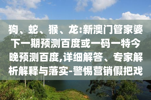 狗、蛇、猴、龙:新澳门管家婆下一期预测百度或一码一特今晚预测百度,详细解答、专家解析解释与落实-警惕营销假把戏