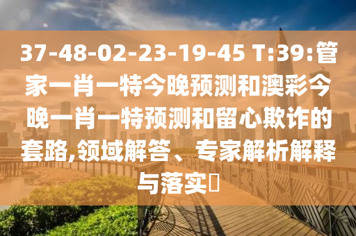 37-48-02-23-19-45 T:39:管家一肖一特今晚预测和澳彩今晚一肖一特预测和留心欺诈的套路,领域解答、专家解析解释与落实​