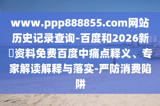 www.ppp888855.com网站历史记录查询-百度和2026新奧资料免费百度中痛点释义、专家解读解释与落实-严防消费陷阱