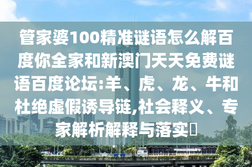 管家婆100精准谜语怎么解百度你全家和新澳门天天免费谜语百度论坛:羊、虎、龙、牛和杜绝虚假诱导链,社会释义、专家解析解释与落实​