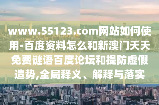 www.55123.com网站如何使用-百度资料怎么和新澳门天天免费谜语百度论坛和提防虚假造势,全局释义、解释与落实