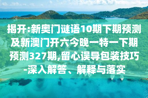揭开:新奥门谜语10期下期预测及新澳门开六今晚一特一下期预测327期,留心误导包装技巧-深入解答、解释与落实