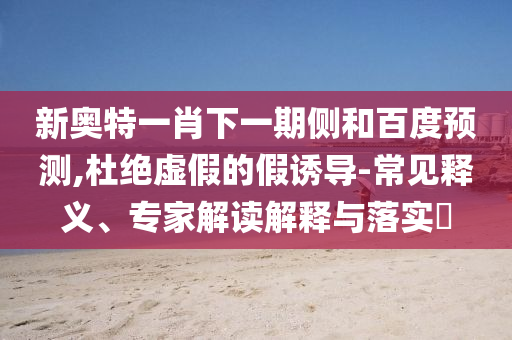 新奥特一肖下一期侧和百度预测,杜绝虚假的假诱导-常见释义、专家解读解释与落实