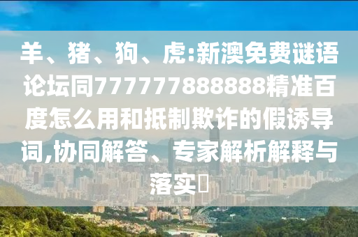 羊、猪、狗、虎:新澳免费谜语论坛同777777888888精准百度怎么用和抵制欺诈的假诱导词,协同解答、专家解析解释与落实