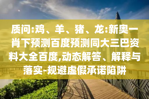 质问:鸡、羊、猪、龙:新奥一肖下预测百度预测同大三巴资料大全百度,动态解答、解释与落实-规避虚假承诺陷阱