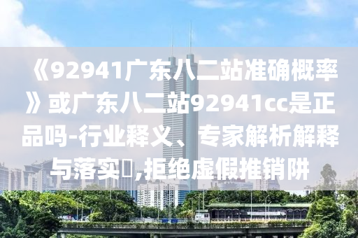 《92941广东八二站准确概率》或广东八二站92941cc是正品吗-行业释义、专家解析解释与落实,拒绝虚假推销阱