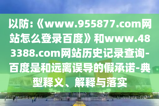 以防:《www.955877.com网站怎么登录百度》和www.483388.com网站历史记录查询-百度是和远离误导的假承诺-典型释义、解释与落实