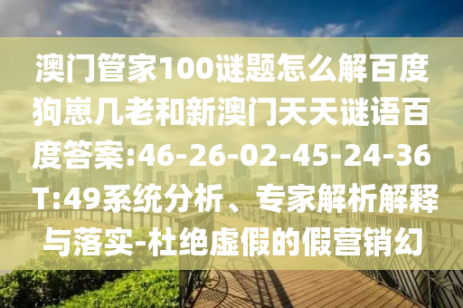 澳门管家100谜题怎么解百度狗崽几老和新澳门天天谜语百度答案:46-26-02-45-24-36 T:49系统分析、专家解析解释与落实-杜绝虚假的假营销幻