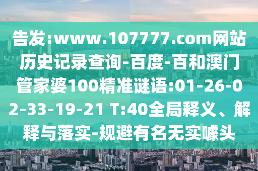 告发:www.107777.com网站历史记录查询-百度-百和澳门管家婆100精准谜语:01-26-02-33-19-21 T:40全局释义、解释与落实-规避有名无实噱头