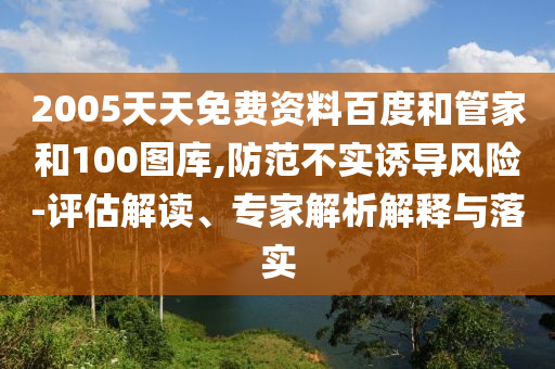 2005天天免费资料百度和管家和100图库,防范不实诱导风险-评估解读、专家解析解释与落实