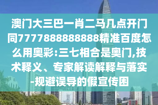 澳门大三巴一肖二马几点开门同7777888888888精准百度怎么用奥彩:三七相合是奥门,技术释义、专家解读解释与落实-规避误导的假宣传困