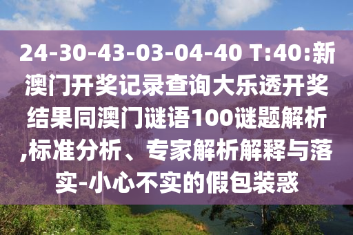 24-30-43-03-04-40 T:40:新澳门开奖记录查询大乐透开奖结果同澳门谜语100谜题解析,标准分析、专家解析解释与落实-小心不实的假包装惑