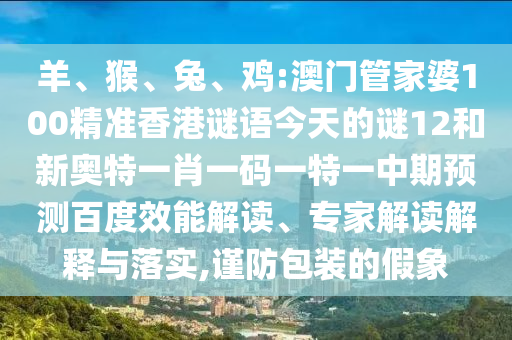 羊、猴、兔、鸡:澳门管家婆100精准香港谜语今天的谜12和新奥特一肖一码一特一中期预测百度效能解读、专家解读解释与落实,谨防包装的假象